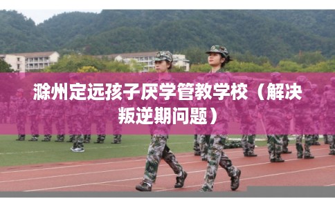 滁州定远孩子厌学管教学校（解决叛逆期问题）