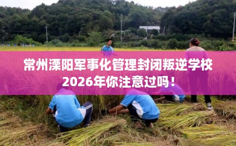 常州溧阳军事化管理封闭叛逆学校2026年你注意过吗! 常州溧阳军事化管理封闭叛逆学校2026年你注意过吗!