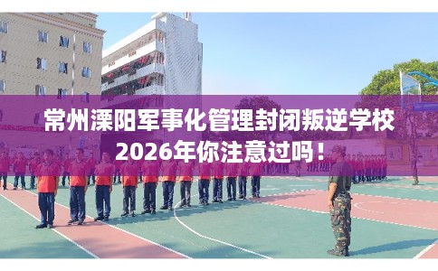常州溧阳军事化管理封闭叛逆学校2026年你注意过吗！