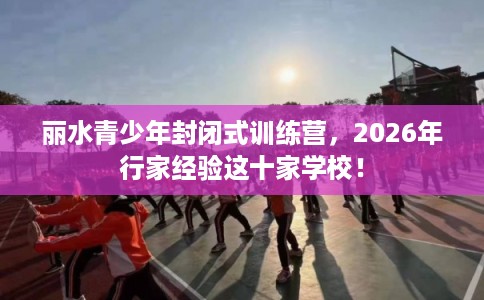 丽水青少年封闭式训练营，2026年行家经验这十家学校！