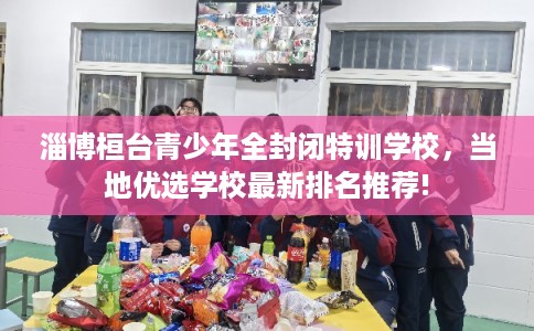淄博桓台青少年全封闭特训学校，当地优选学校最新排名推荐!