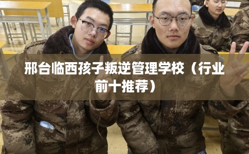 邢台临西孩子叛逆管理学校(行业前十推荐) 邢台临西孩子叛逆管理学校(行业前十推荐)