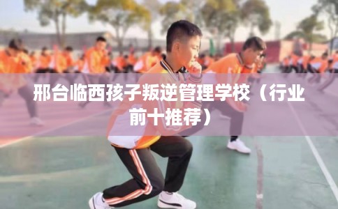 邢台临西孩子叛逆管理学校(行业前十推荐) 邢台临西孩子叛逆管理学校(行业前十推荐)