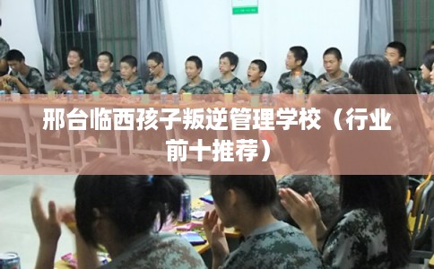 邢台临西孩子叛逆管理学校（行业前十推荐）