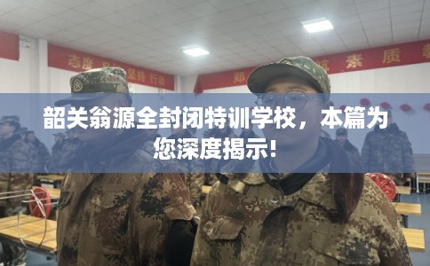 韶关翁源全封闭特训学校，本篇为您深度揭示!