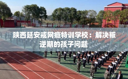 陕西延安戒网瘾特训学校:解决叛逆期的孩子问题 陕西延安戒网瘾特训学校:解决叛逆期的孩子问题