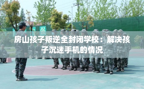 房山孩子叛逆全封闭学校：解决孩子沉迷手机的情况
