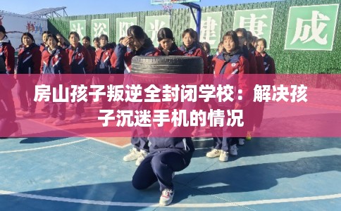 房山孩子叛逆全封闭学校：解决孩子沉迷手机的情况