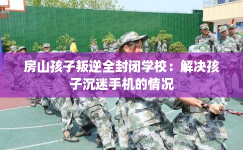 房山孩子叛逆全封闭学校：解决孩子沉迷手机的情况