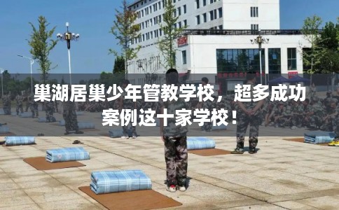 巢湖居巢少年管教学校，超多成功案例这十家学校！