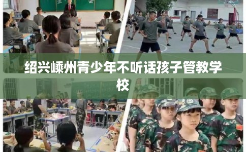 绍兴嵊州青少年不听话孩子管教学校 绍兴嵊州青少年不听话孩子管教学校