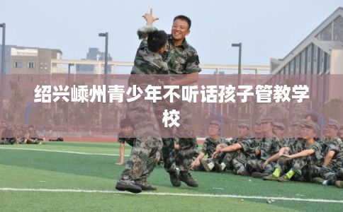 绍兴嵊州青少年不听话孩子管教学校 绍兴嵊州青少年不听话孩子管教学校