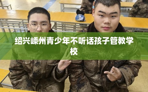 绍兴嵊州青少年不听话孩子管教学校 绍兴嵊州青少年不听话孩子管教学校