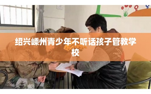 绍兴嵊州青少年不听话孩子管教学校