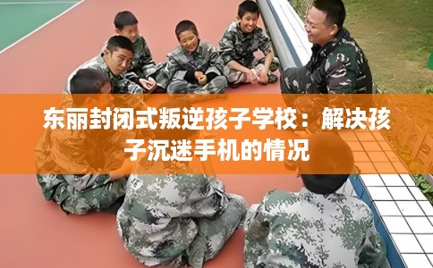东丽封闭式叛逆孩子学校：解决孩子沉迷手机的情况