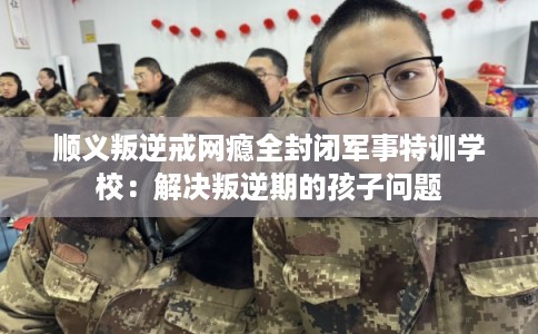 顺义叛逆戒网瘾全封闭军事特训学校:解决叛逆期的孩子问题 顺义叛逆戒网瘾全封闭军事特训学校:解决叛逆期的孩子问题