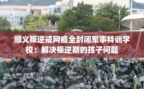 顺义叛逆戒网瘾全封闭军事特训学校：解决叛逆期的孩子问题