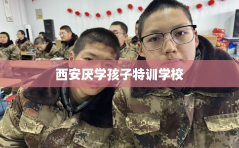 西安厌学孩子特训学校 西安厌学孩子特训学校