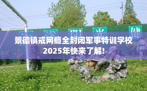 景德镇戒网瘾全封闭军事特训学校2025年快来了解!