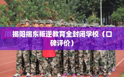 揭阳揭东叛逆教育全封闭学校（口碑评价）
