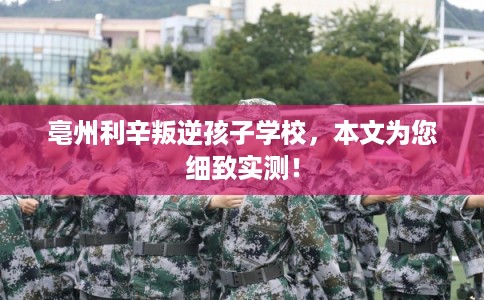 亳州利辛叛逆孩子学校，本文为您细致实测！