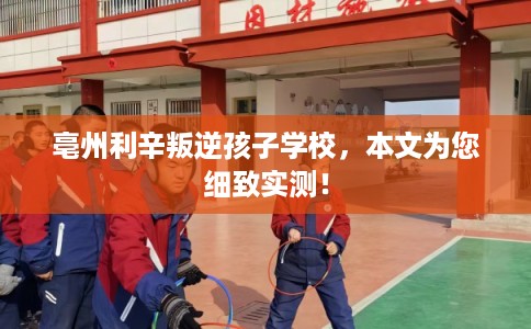亳州利辛叛逆孩子学校，本文为您细致实测！