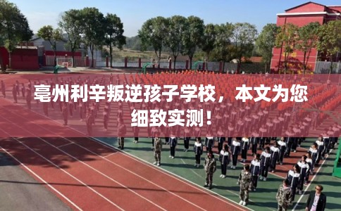 亳州利辛叛逆孩子学校，本文为您细致实测！