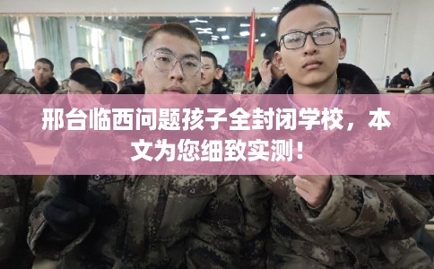 邢台临西问题孩子全封闭学校，本文为您细致实测！