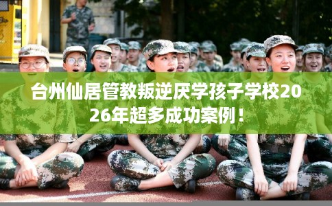台州仙居管教叛逆厌学孩子学校2026年超多成功案例！