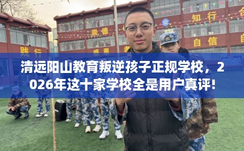 清远阳山教育叛逆孩子正规学校，2026年这十家学校全是用户真评!