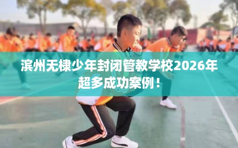 滨州无棣少年封闭管教学校2026年超多成功案例！