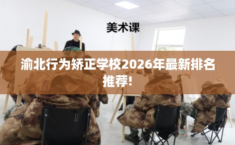 渝北行为矫正学校2026年最新排名推荐!