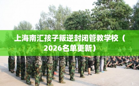 上海南汇孩子叛逆封闭管教学校（2026名单更新）