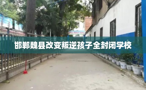 邯郸魏县改变叛逆孩子全封闭学校
