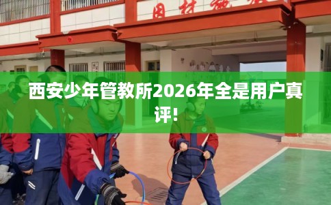 西安少年管教所2026年全是用户真评!