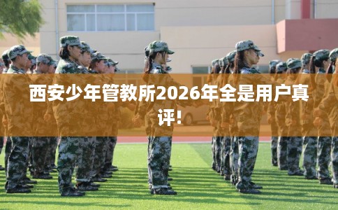 西安少年管教所2026年全是用户真评!