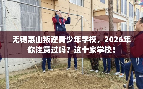 无锡惠山叛逆青少年学校，2026年你注意过吗？这十家学校！