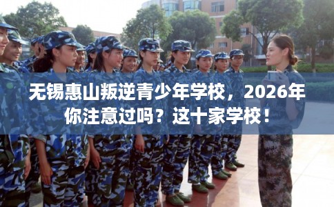 无锡惠山叛逆青少年学校，2026年你注意过吗？这十家学校！