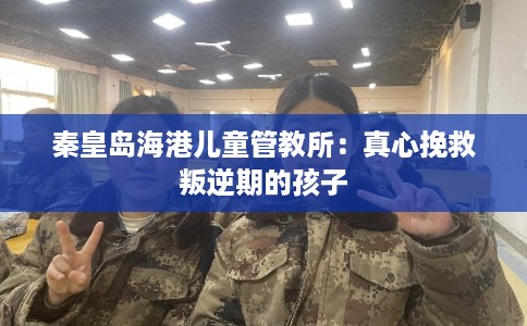 秦皇岛海港儿童管教所：真心挽救叛逆期的孩子