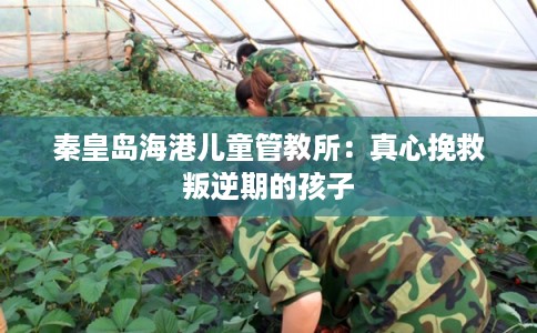 秦皇岛海港儿童管教所：真心挽救叛逆期的孩子