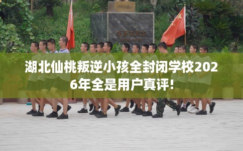 湖北仙桃叛逆小孩全封闭学校2026年全是用户真评! 湖北仙桃叛逆小孩全封闭学校2026年全是用户真评!