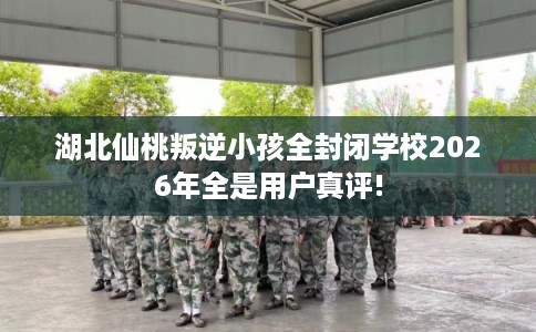 湖北仙桃叛逆小孩全封闭学校2026年全是用户真评!