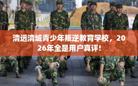 清远清城青少年叛逆教育学校，2026年全是用户真评!