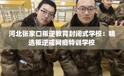 河北张家口叛逆教育封闭式学校：精选叛逆戒网瘾特训学校