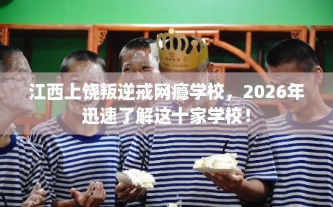 江西上饶叛逆戒网瘾学校,2026年迅速了解这十家学校! 江西上饶叛逆戒网瘾学校,2026年迅速了解这十家学校!