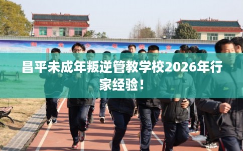 昌平未成年叛逆管教学校2026年行家经验！