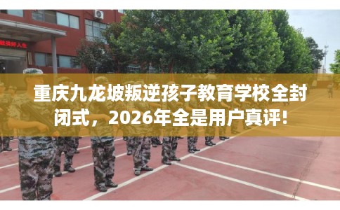 重庆九龙坡叛逆孩子教育学校全封闭式，2026年全是用户真评!