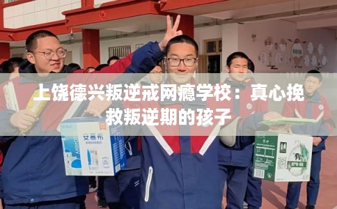 上饶德兴叛逆戒网瘾学校：真心挽救叛逆期的孩子