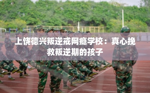 上饶德兴叛逆戒网瘾学校：真心挽救叛逆期的孩子