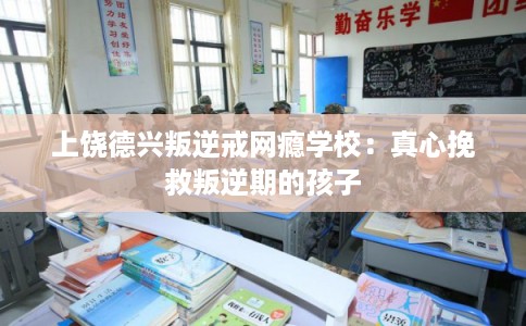 上饶德兴叛逆戒网瘾学校：真心挽救叛逆期的孩子